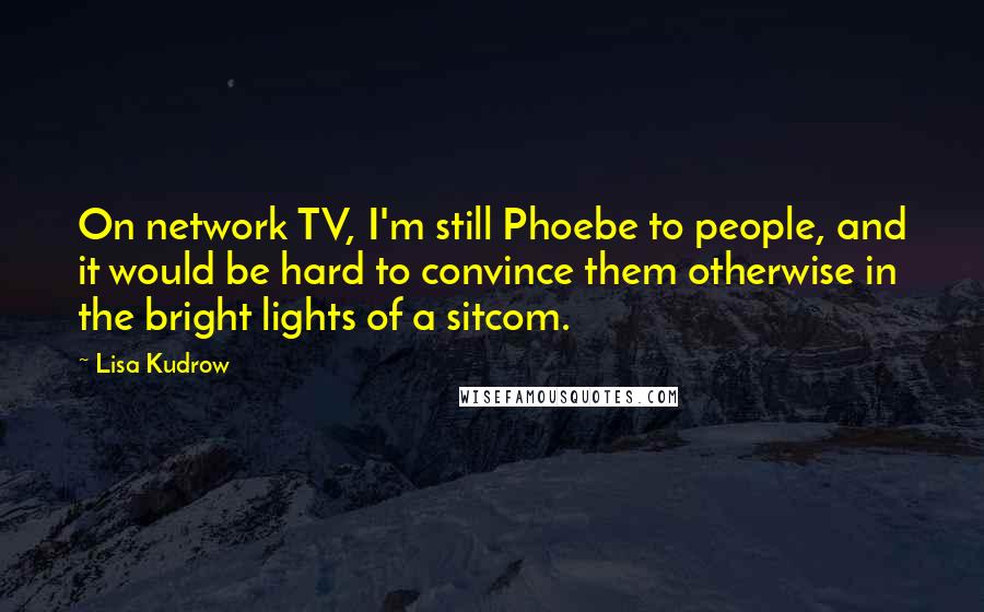 Lisa Kudrow Quotes: On network TV, I'm still Phoebe to people, and it would be hard to convince them otherwise in the bright lights of a sitcom.