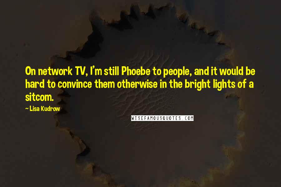 Lisa Kudrow Quotes: On network TV, I'm still Phoebe to people, and it would be hard to convince them otherwise in the bright lights of a sitcom.