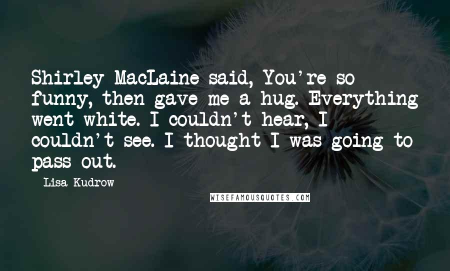 Lisa Kudrow Quotes: Shirley MacLaine said, You're so funny, then gave me a hug. Everything went white. I couldn't hear, I couldn't see. I thought I was going to pass out.