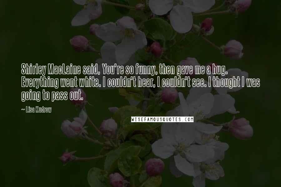 Lisa Kudrow Quotes: Shirley MacLaine said, You're so funny, then gave me a hug. Everything went white. I couldn't hear, I couldn't see. I thought I was going to pass out.