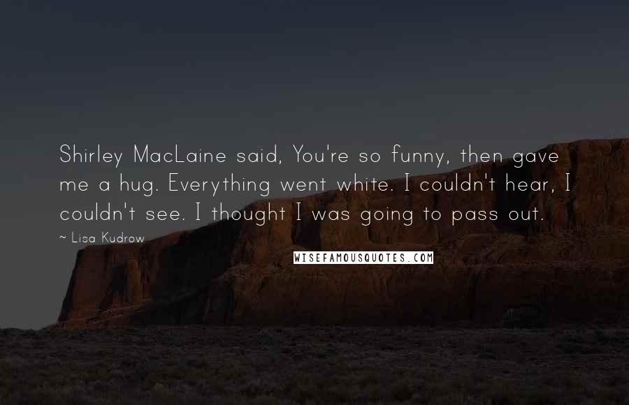 Lisa Kudrow Quotes: Shirley MacLaine said, You're so funny, then gave me a hug. Everything went white. I couldn't hear, I couldn't see. I thought I was going to pass out.