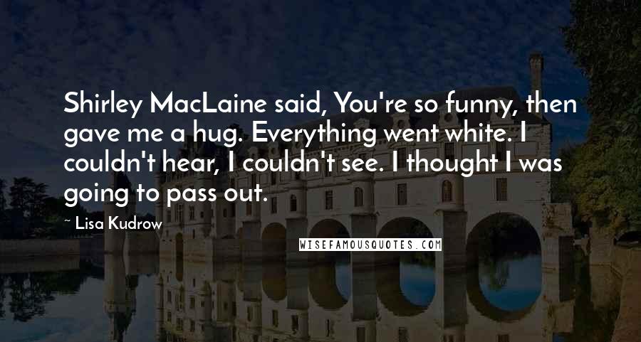 Lisa Kudrow Quotes: Shirley MacLaine said, You're so funny, then gave me a hug. Everything went white. I couldn't hear, I couldn't see. I thought I was going to pass out.