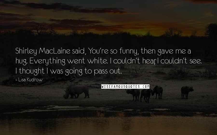 Lisa Kudrow Quotes: Shirley MacLaine said, You're so funny, then gave me a hug. Everything went white. I couldn't hear, I couldn't see. I thought I was going to pass out.