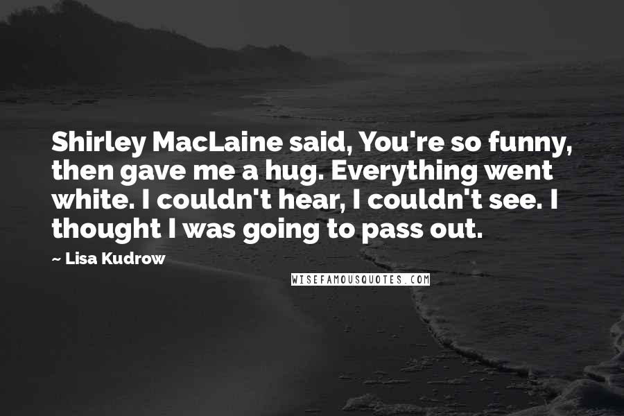 Lisa Kudrow Quotes: Shirley MacLaine said, You're so funny, then gave me a hug. Everything went white. I couldn't hear, I couldn't see. I thought I was going to pass out.