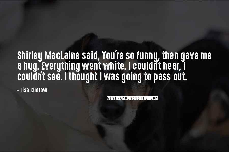 Lisa Kudrow Quotes: Shirley MacLaine said, You're so funny, then gave me a hug. Everything went white. I couldn't hear, I couldn't see. I thought I was going to pass out.