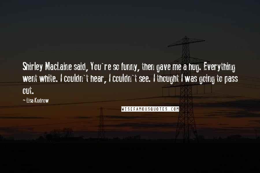 Lisa Kudrow Quotes: Shirley MacLaine said, You're so funny, then gave me a hug. Everything went white. I couldn't hear, I couldn't see. I thought I was going to pass out.