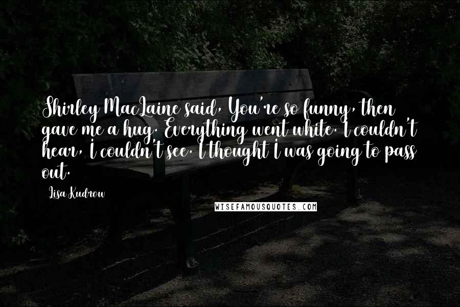 Lisa Kudrow Quotes: Shirley MacLaine said, You're so funny, then gave me a hug. Everything went white. I couldn't hear, I couldn't see. I thought I was going to pass out.