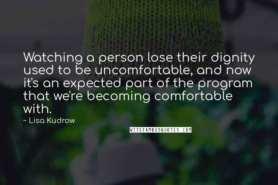 Lisa Kudrow Quotes: Watching a person lose their dignity used to be uncomfortable, and now it's an expected part of the program that we're becoming comfortable with.
