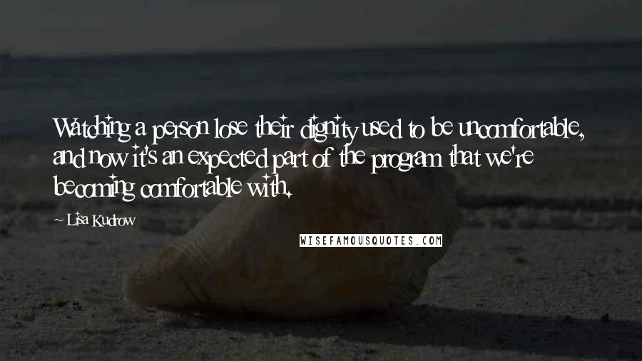 Lisa Kudrow Quotes: Watching a person lose their dignity used to be uncomfortable, and now it's an expected part of the program that we're becoming comfortable with.