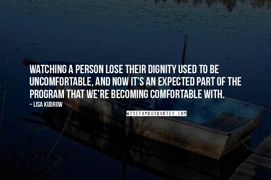 Lisa Kudrow Quotes: Watching a person lose their dignity used to be uncomfortable, and now it's an expected part of the program that we're becoming comfortable with.