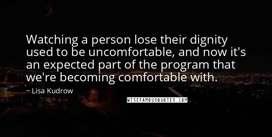 Lisa Kudrow Quotes: Watching a person lose their dignity used to be uncomfortable, and now it's an expected part of the program that we're becoming comfortable with.