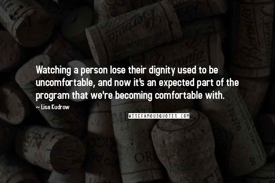 Lisa Kudrow Quotes: Watching a person lose their dignity used to be uncomfortable, and now it's an expected part of the program that we're becoming comfortable with.