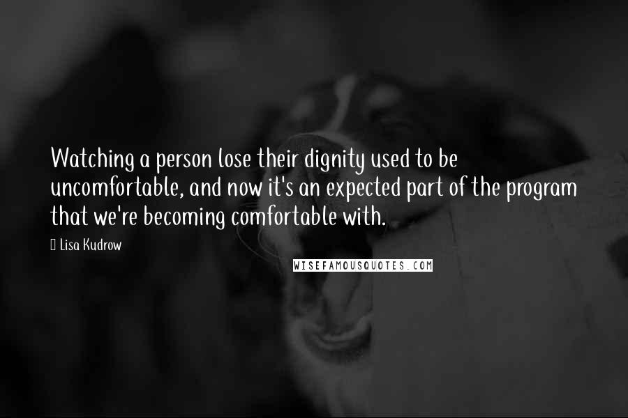 Lisa Kudrow Quotes: Watching a person lose their dignity used to be uncomfortable, and now it's an expected part of the program that we're becoming comfortable with.