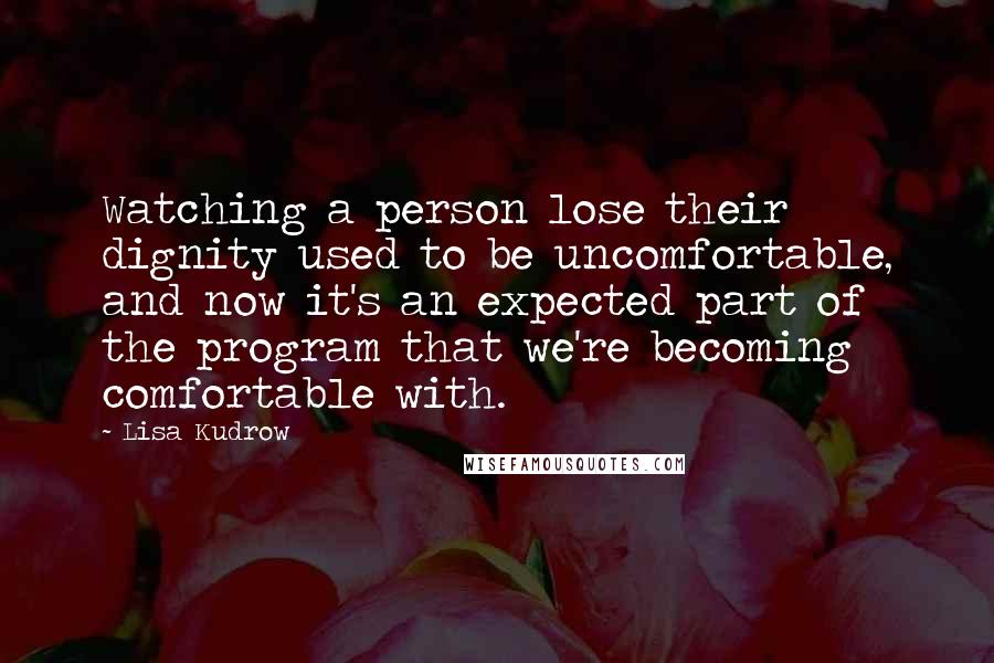 Lisa Kudrow Quotes: Watching a person lose their dignity used to be uncomfortable, and now it's an expected part of the program that we're becoming comfortable with.