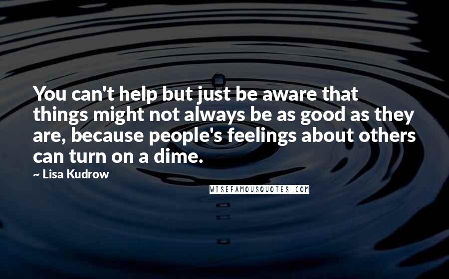 Lisa Kudrow Quotes: You can't help but just be aware that things might not always be as good as they are, because people's feelings about others can turn on a dime.