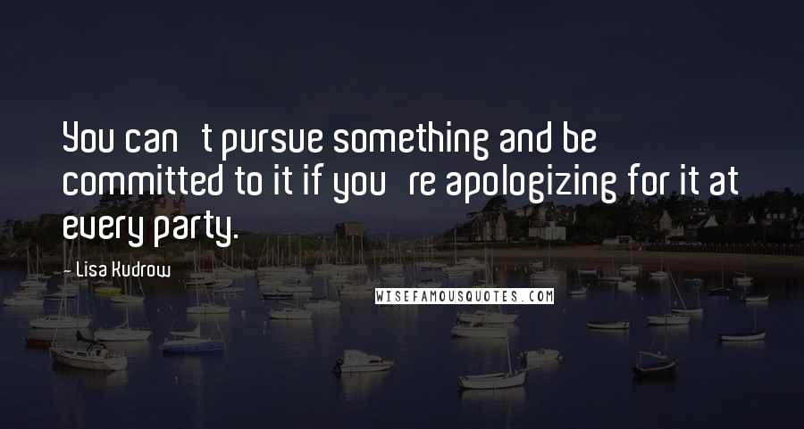 Lisa Kudrow Quotes: You can't pursue something and be committed to it if you're apologizing for it at every party.