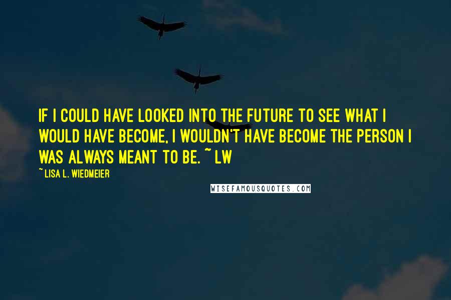 Lisa L. Wiedmeier Quotes: If I could have looked into the future to see what I would have become, I wouldn't have become the person I was always meant to be. ~ lw