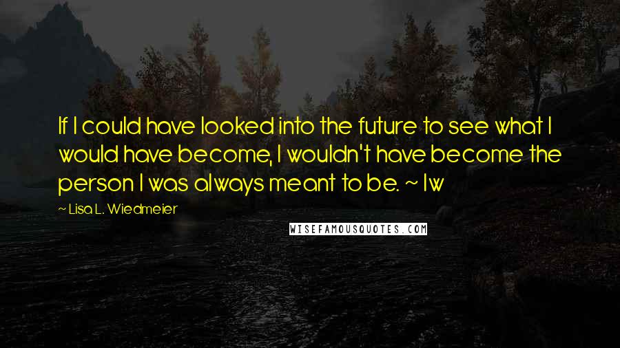 Lisa L. Wiedmeier Quotes: If I could have looked into the future to see what I would have become, I wouldn't have become the person I was always meant to be. ~ lw