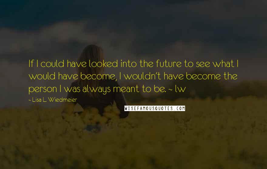 Lisa L. Wiedmeier Quotes: If I could have looked into the future to see what I would have become, I wouldn't have become the person I was always meant to be. ~ lw