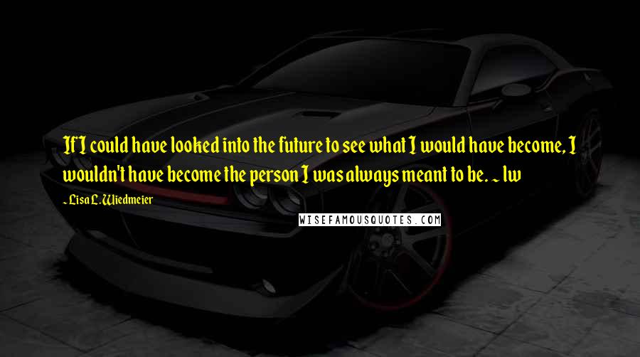 Lisa L. Wiedmeier Quotes: If I could have looked into the future to see what I would have become, I wouldn't have become the person I was always meant to be. ~ lw