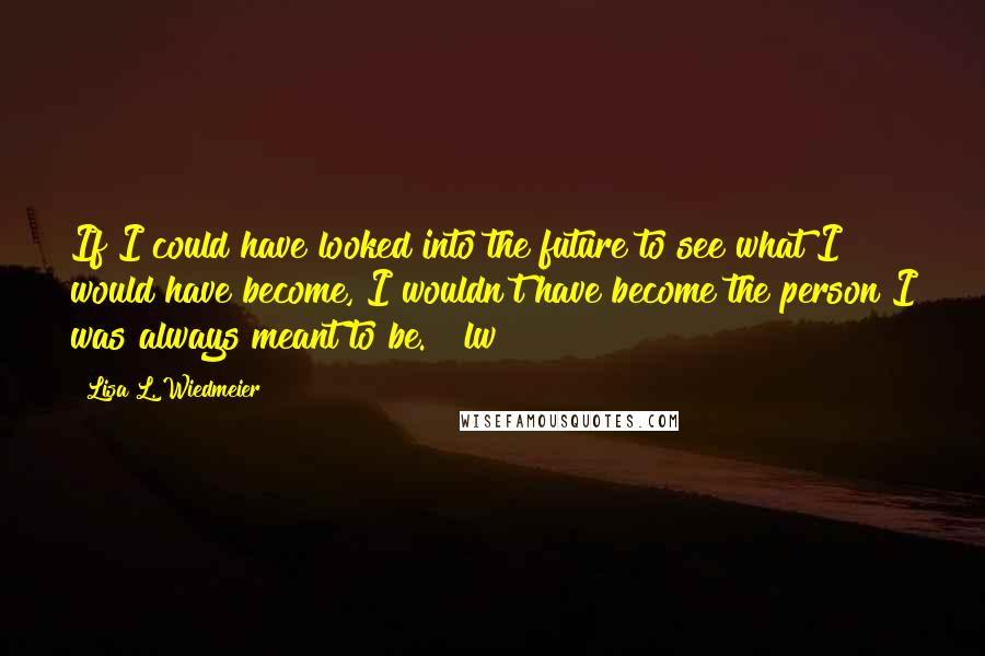 Lisa L. Wiedmeier Quotes: If I could have looked into the future to see what I would have become, I wouldn't have become the person I was always meant to be. ~ lw