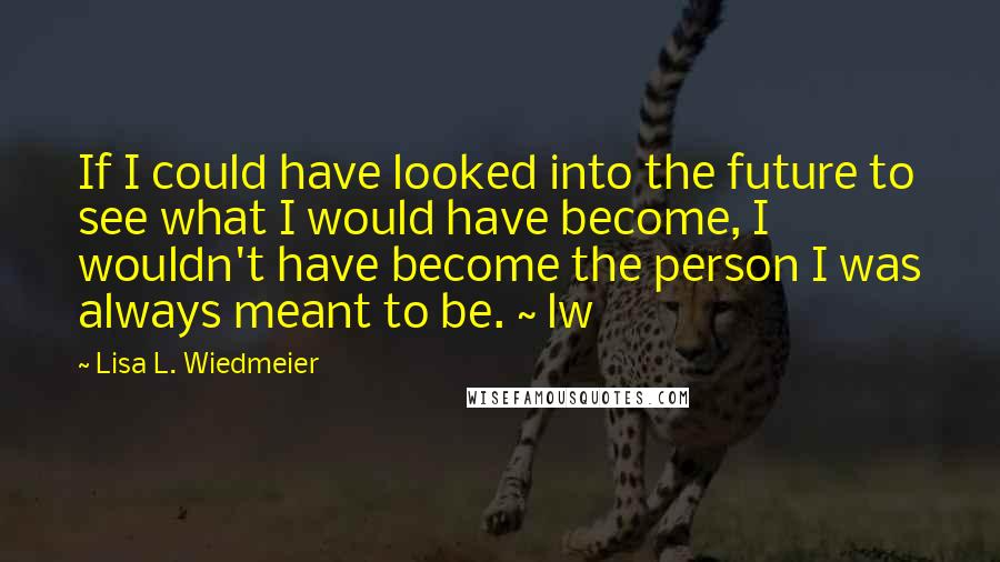 Lisa L. Wiedmeier Quotes: If I could have looked into the future to see what I would have become, I wouldn't have become the person I was always meant to be. ~ lw