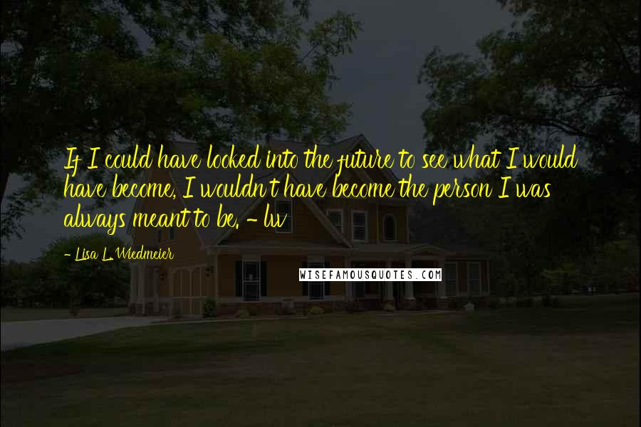 Lisa L. Wiedmeier Quotes: If I could have looked into the future to see what I would have become, I wouldn't have become the person I was always meant to be. ~ lw