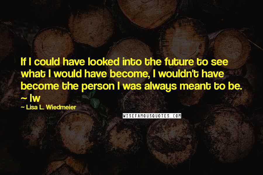 Lisa L. Wiedmeier Quotes: If I could have looked into the future to see what I would have become, I wouldn't have become the person I was always meant to be. ~ lw