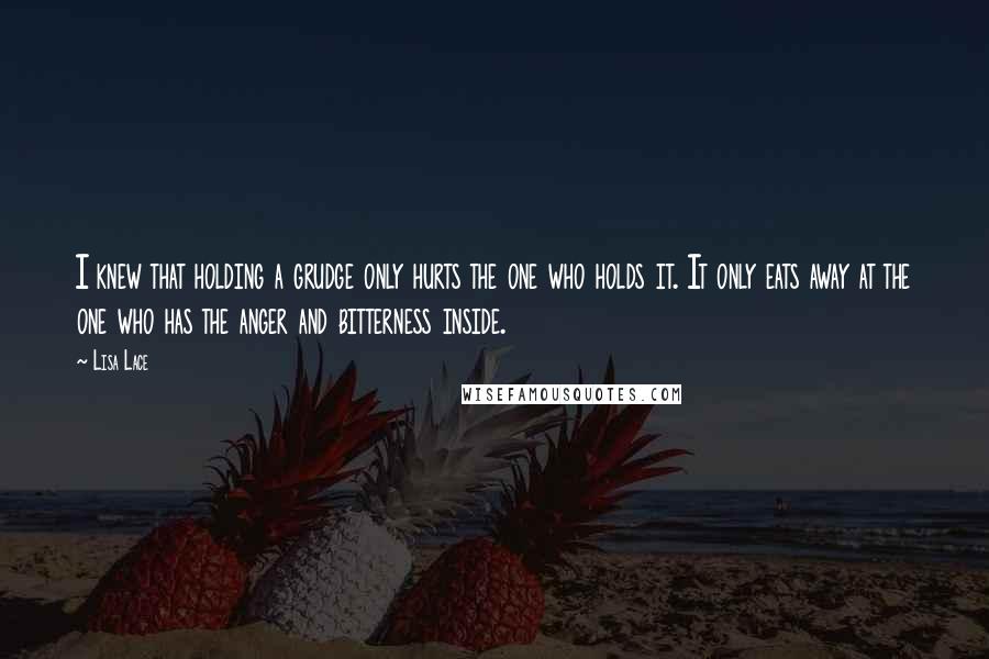Lisa Lace Quotes: I knew that holding a grudge only hurts the one who holds it. It only eats away at the one who has the anger and bitterness inside.