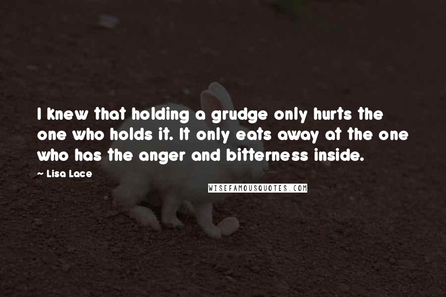 Lisa Lace Quotes: I knew that holding a grudge only hurts the one who holds it. It only eats away at the one who has the anger and bitterness inside.