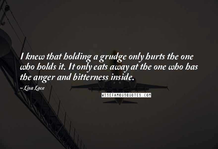 Lisa Lace Quotes: I knew that holding a grudge only hurts the one who holds it. It only eats away at the one who has the anger and bitterness inside.