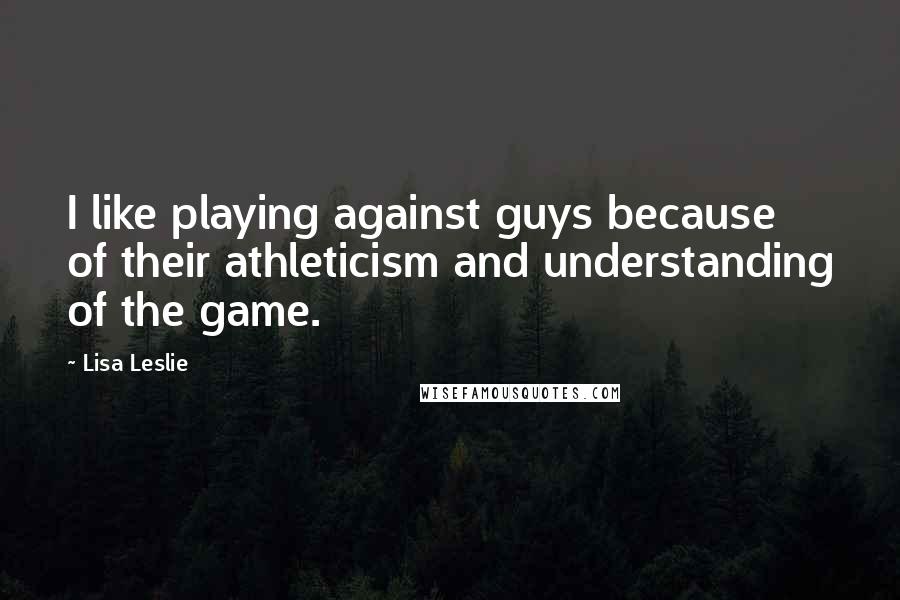 Lisa Leslie Quotes: I like playing against guys because of their athleticism and understanding of the game.