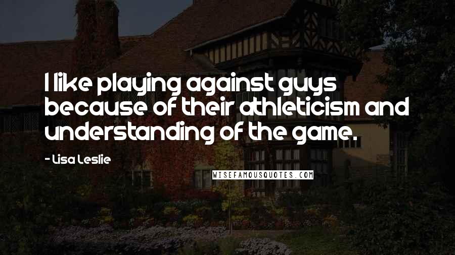 Lisa Leslie Quotes: I like playing against guys because of their athleticism and understanding of the game.