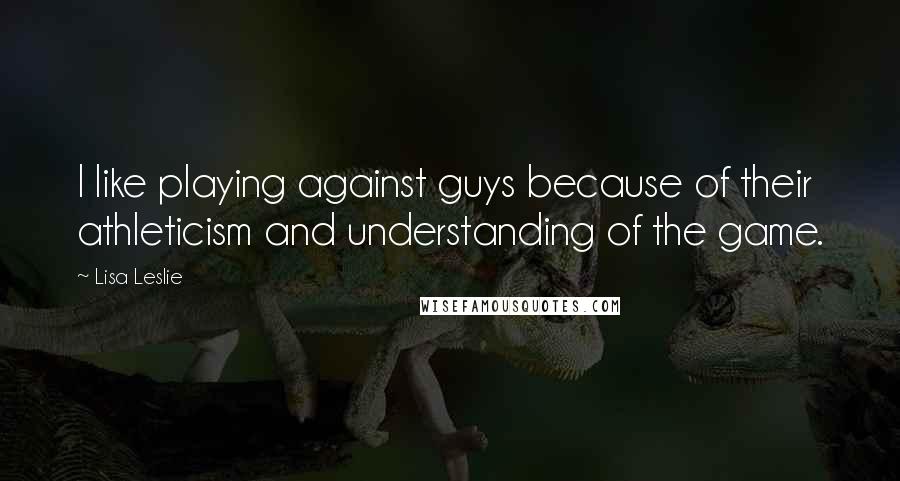 Lisa Leslie Quotes: I like playing against guys because of their athleticism and understanding of the game.