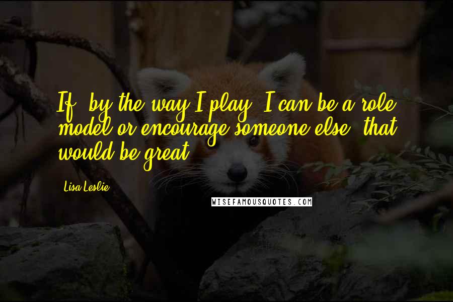 Lisa Leslie Quotes: If, by the way I play, I can be a role model or encourage someone else, that would be great.