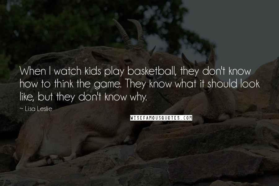 Lisa Leslie Quotes: When I watch kids play basketball, they don't know how to think the game. They know what it should look like, but they don't know why.