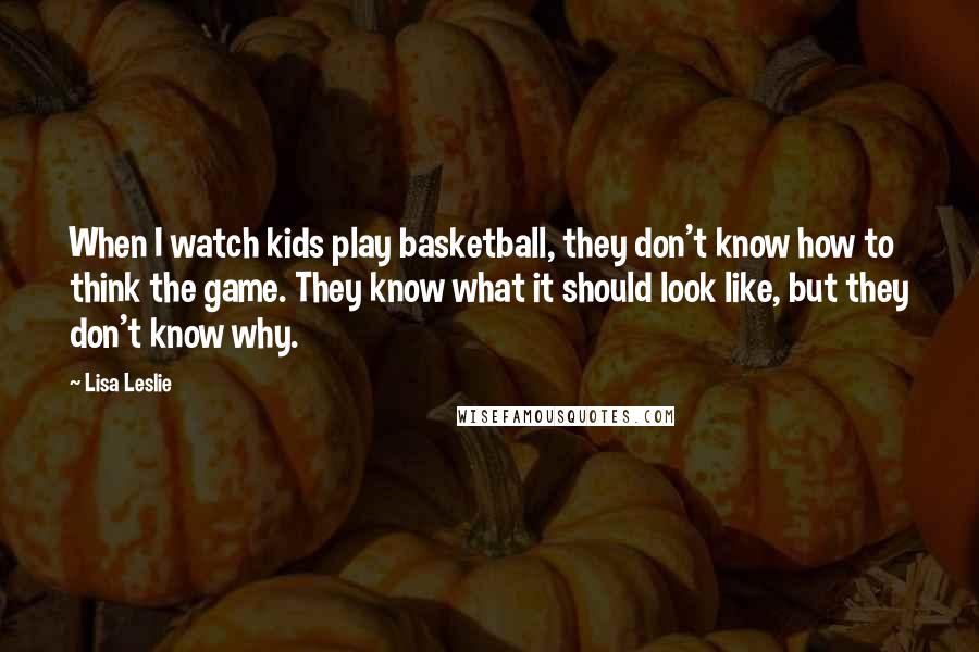 Lisa Leslie Quotes: When I watch kids play basketball, they don't know how to think the game. They know what it should look like, but they don't know why.