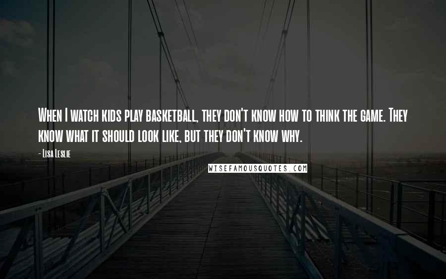 Lisa Leslie Quotes: When I watch kids play basketball, they don't know how to think the game. They know what it should look like, but they don't know why.