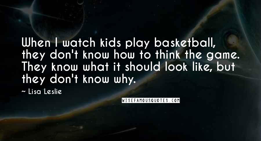 Lisa Leslie Quotes: When I watch kids play basketball, they don't know how to think the game. They know what it should look like, but they don't know why.