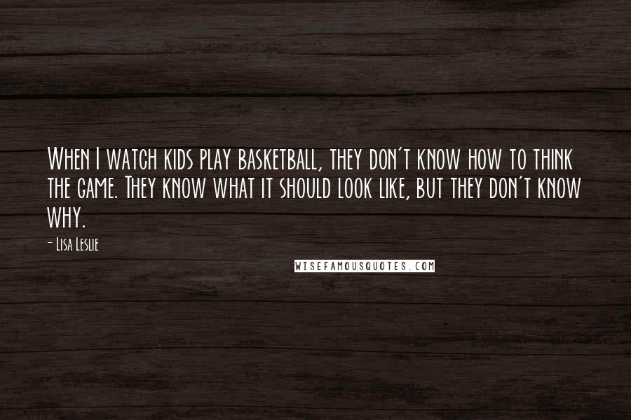 Lisa Leslie Quotes: When I watch kids play basketball, they don't know how to think the game. They know what it should look like, but they don't know why.