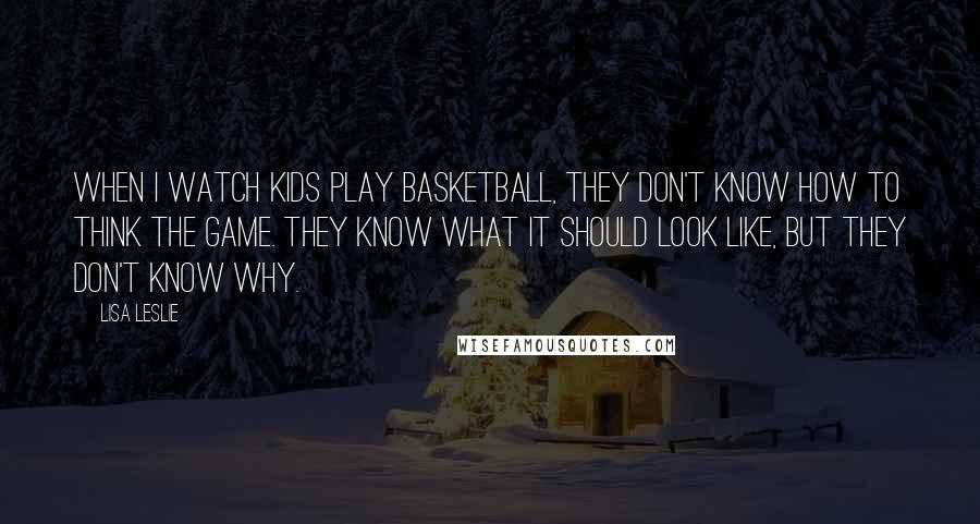 Lisa Leslie Quotes: When I watch kids play basketball, they don't know how to think the game. They know what it should look like, but they don't know why.