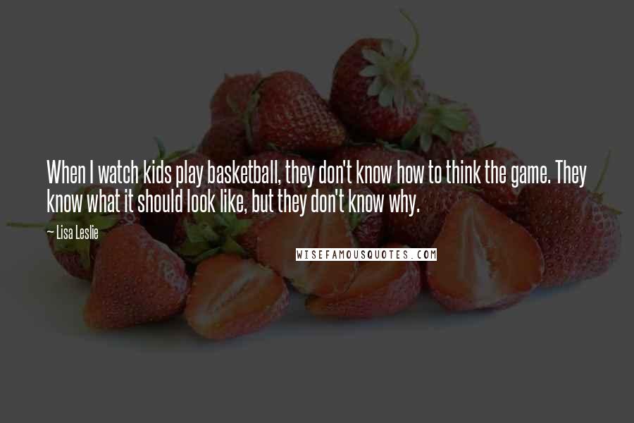 Lisa Leslie Quotes: When I watch kids play basketball, they don't know how to think the game. They know what it should look like, but they don't know why.
