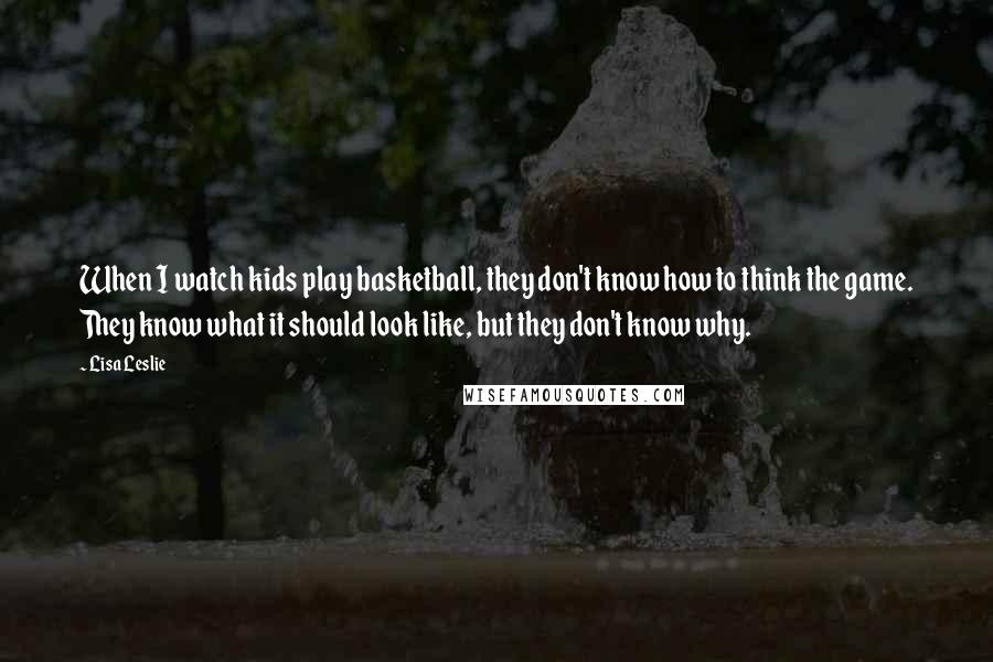 Lisa Leslie Quotes: When I watch kids play basketball, they don't know how to think the game. They know what it should look like, but they don't know why.