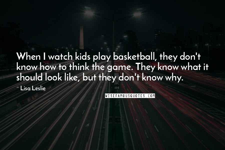 Lisa Leslie Quotes: When I watch kids play basketball, they don't know how to think the game. They know what it should look like, but they don't know why.