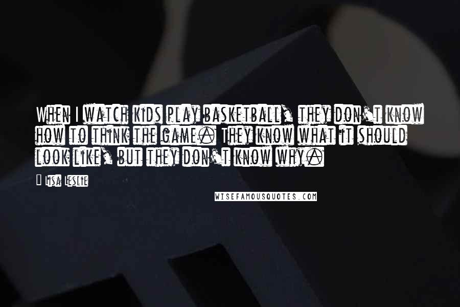 Lisa Leslie Quotes: When I watch kids play basketball, they don't know how to think the game. They know what it should look like, but they don't know why.