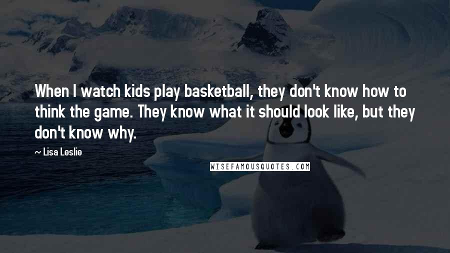 Lisa Leslie Quotes: When I watch kids play basketball, they don't know how to think the game. They know what it should look like, but they don't know why.