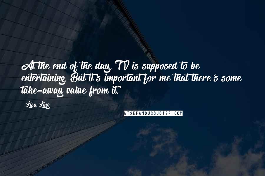 Lisa Ling Quotes: At the end of the day, TV is supposed to be entertaining. But it's important for me that there's some take-away value from it.