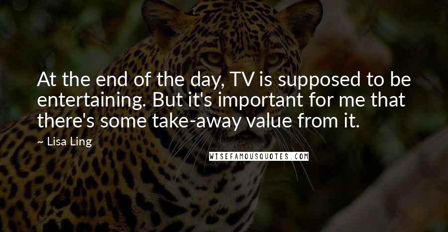 Lisa Ling Quotes: At the end of the day, TV is supposed to be entertaining. But it's important for me that there's some take-away value from it.