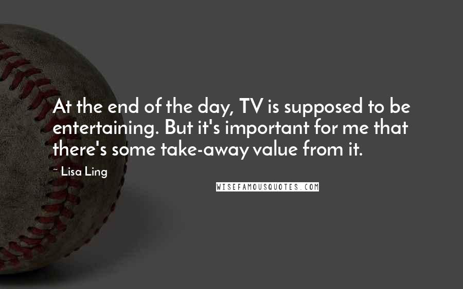 Lisa Ling Quotes: At the end of the day, TV is supposed to be entertaining. But it's important for me that there's some take-away value from it.