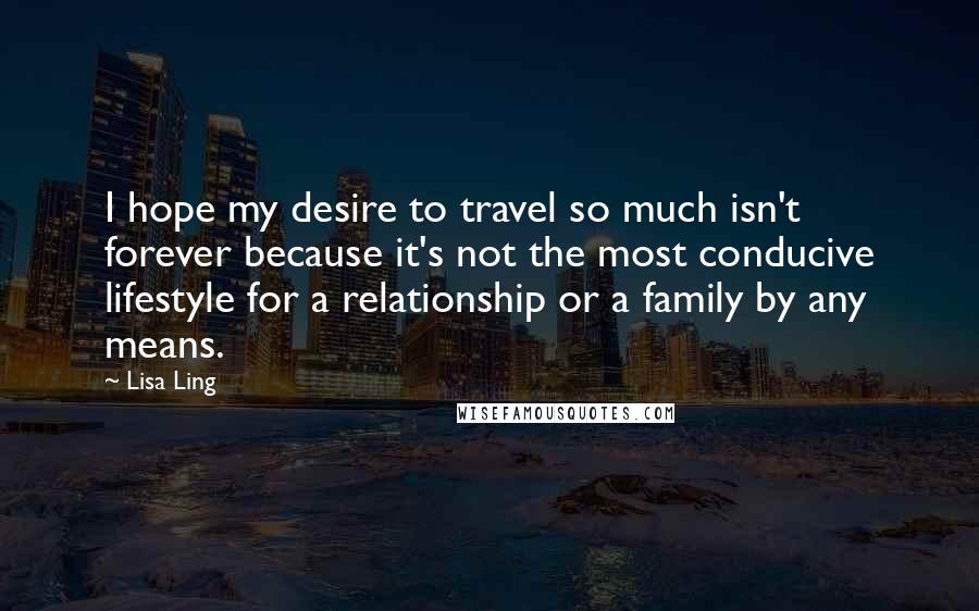 Lisa Ling Quotes: I hope my desire to travel so much isn't forever because it's not the most conducive lifestyle for a relationship or a family by any means.